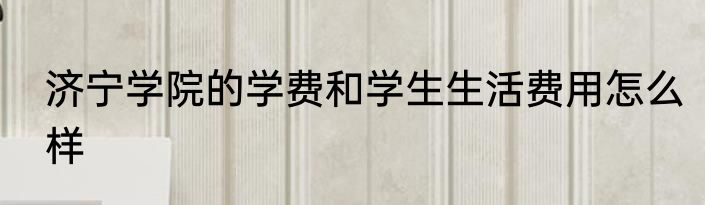 济宁学院的学费和学生生活费用怎么样