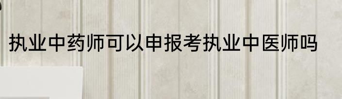 执业中药师可以申报考执业中医师吗