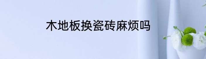 木地板换瓷砖麻烦吗