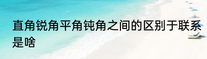 直角锐角平角钝角之间的区别于联系是啥