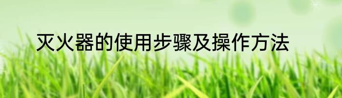 灭火器的使用步骤及操作方法