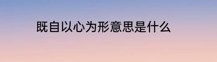 既自以心为形意思是什么