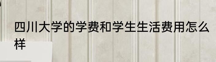 四川大学的学费和学生生活费用怎么样