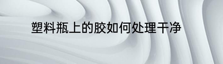 塑料瓶上的胶如何处理干净
