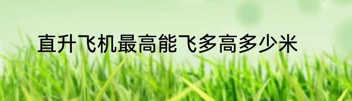 直升飞机最高能飞多高多少米