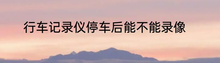 行车记录仪停车后能不能录像