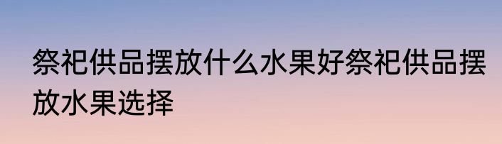 祭祀供品摆放什么水果好祭祀供品摆放水果选择