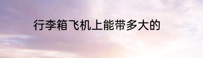 行李箱飞机上能带多大的
