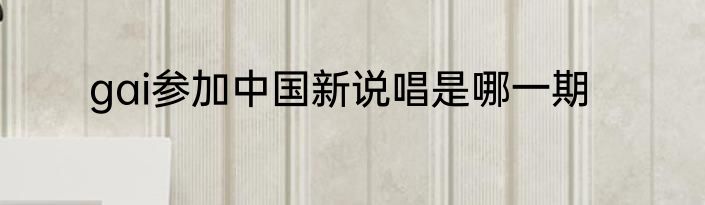gai参加中国新说唱是哪一期