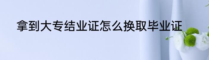 拿到大专结业证怎么换取毕业证