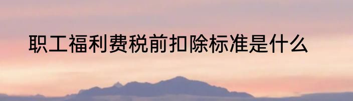 职工福利费税前扣除标准是什么