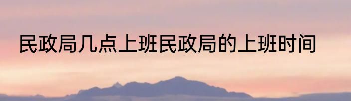 民政局几点上班民政局的上班时间