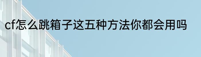 cf怎么跳箱子这五种方法你都会用吗