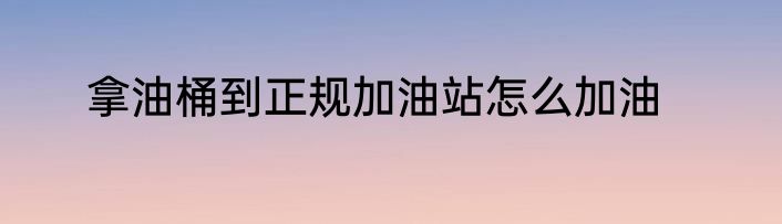 拿油桶到正规加油站怎么加油