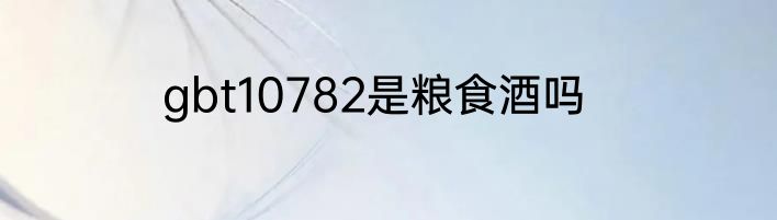 gbt10782是粮食酒吗
