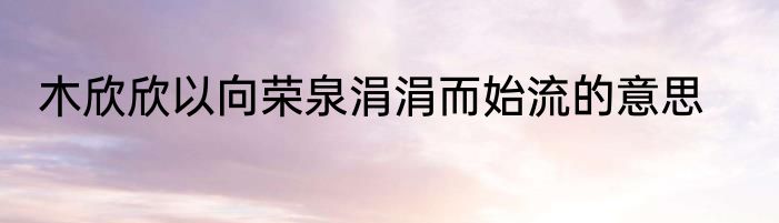木欣欣以向荣泉涓涓而始流的意思