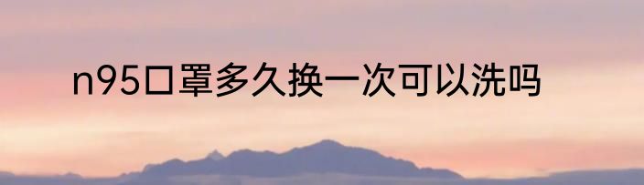 n95口罩多久换一次可以洗吗