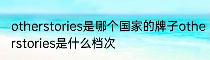 otherstories是哪个国家的牌子otherstories是什么档次