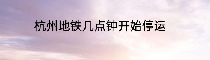 杭州地铁几点钟开始停运