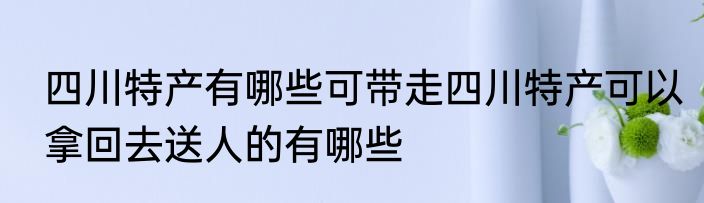 四川特产有哪些可带走四川特产可以拿回去送人的有哪些