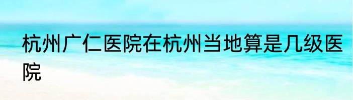 杭州广仁医院在杭州当地算是几级医院