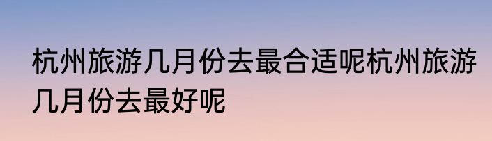 杭州旅游几月份去最合适呢杭州旅游几月份去最好呢