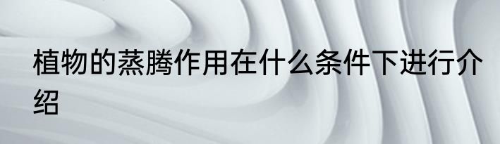 植物的蒸腾作用在什么条件下进行介绍