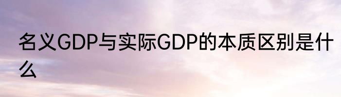 名义GDP与实际GDP的本质区别是什么