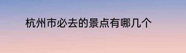 杭州市必去的景点有哪几个