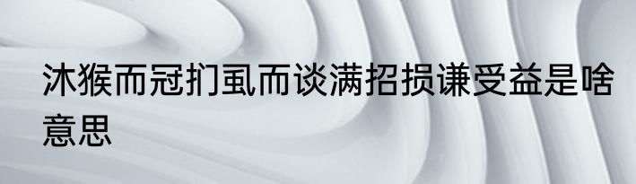 沐猴而冠扪虱而谈满招损谦受益是啥意思