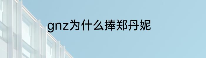 gnz为什么捧郑丹妮