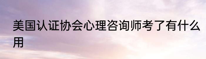 美国认证协会心理咨询师考了有什么用