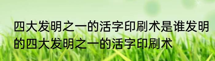 四大发明之一的活字印刷术是谁发明的四大发明之一的活字印刷术