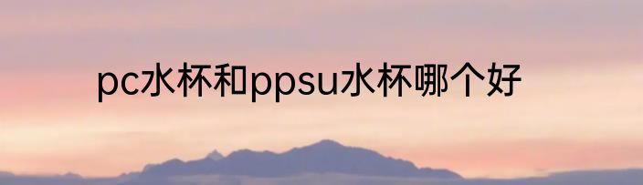 pc水杯和ppsu水杯哪个好