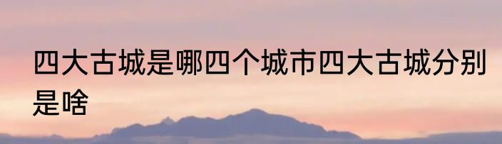 四大古城是哪四个城市四大古城分别是啥