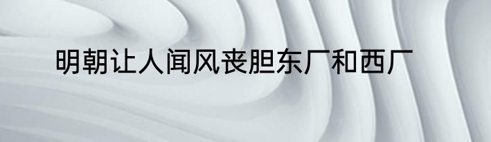 明朝让人闻风丧胆东厂和西厂