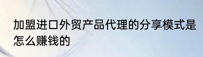 加盟进口外贸产品代理的分享模式是怎么赚钱的