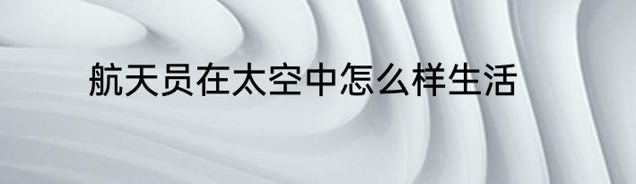 航天员在太空中怎么样生活