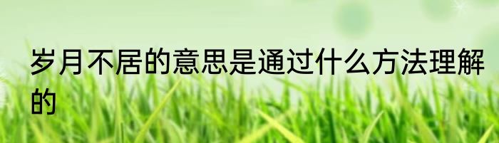 岁月不居的意思是通过什么方法理解的