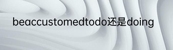 beaccustomedtodo还是doing