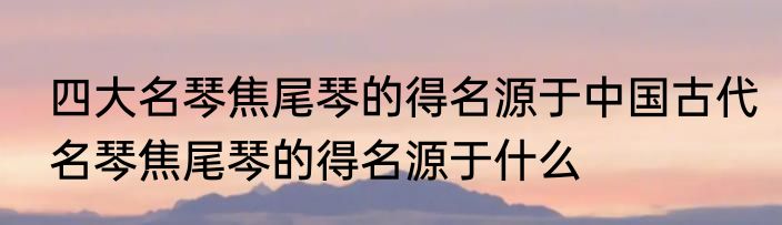 四大名琴焦尾琴的得名源于中国古代名琴焦尾琴的得名源于什么