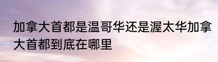 加拿大首都是温哥华还是渥太华加拿大首都到底在哪里