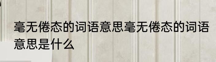 毫无倦态的词语意思毫无倦态的词语意思是什么