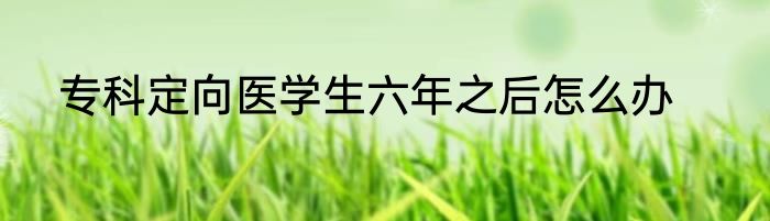 专科定向医学生六年之后怎么办