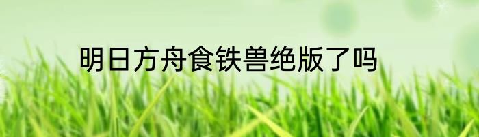 明日方舟食铁兽绝版了吗