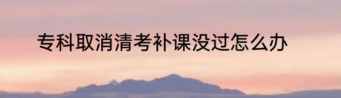 专科取消清考补课没过怎么办