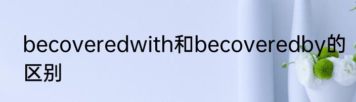 becoveredwith和becoveredby的区别