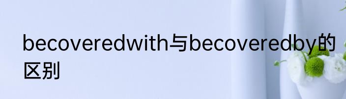 becoveredwith与becoveredby的区别