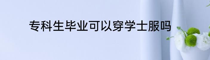 专科生毕业可以穿学士服吗