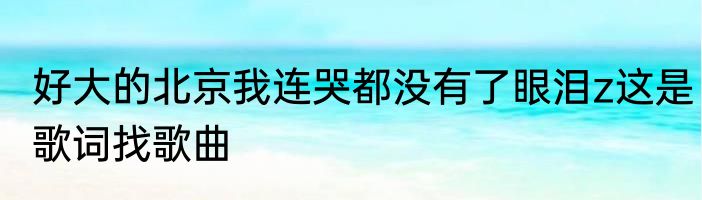 好大的北京我连哭都没有了眼泪z这是歌词找歌曲